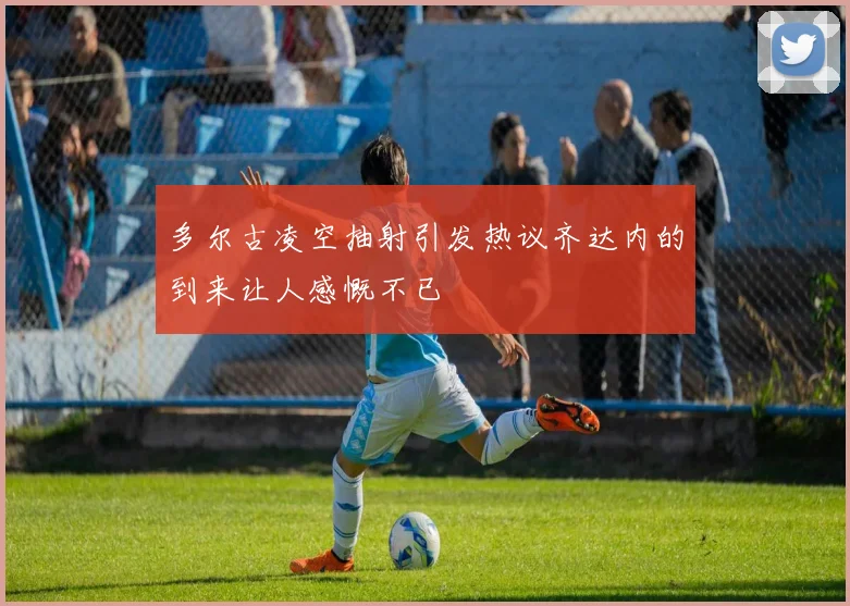 多尔古凌空抽射引发热议齐达内的到来让人感慨不已