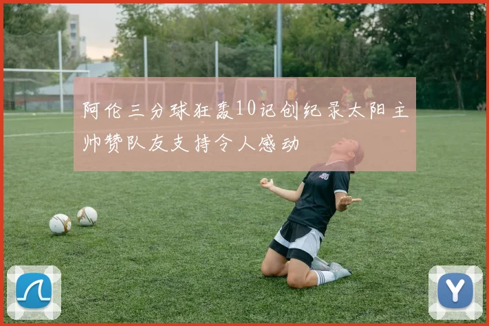 阿伦三分球狂轰10记创纪录太阳主帅赞队友支持令人感动