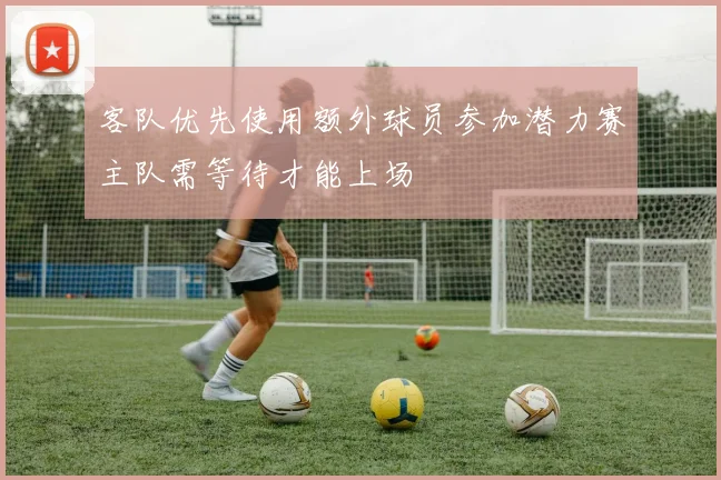 客队优先使用额外球员参加潜力赛主队需等待才能上场