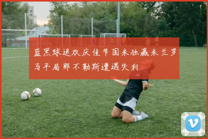 蓝黑球迷欢庆佳节国米独赢米兰罗马平局那不勒斯遭遇失利