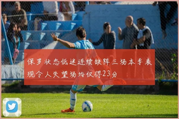 保罗状态低迷连续缺阵三场本季表现令人失望场均仅得23分