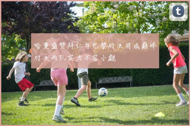 哈曼盛赞拜仁与巴黎对决将成巅峰对决两队实力不容小觑