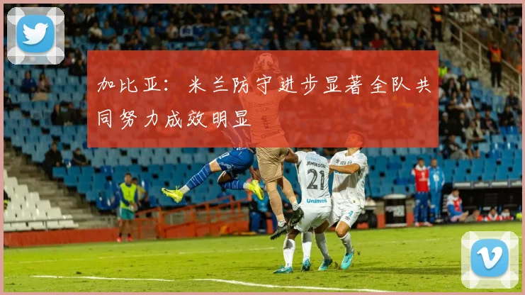 加比亚：米兰防守进步显著全队共同努力成效明显