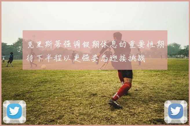 克里斯蒂强调假期休息的重要性期待下半程以更强姿态迎接挑战