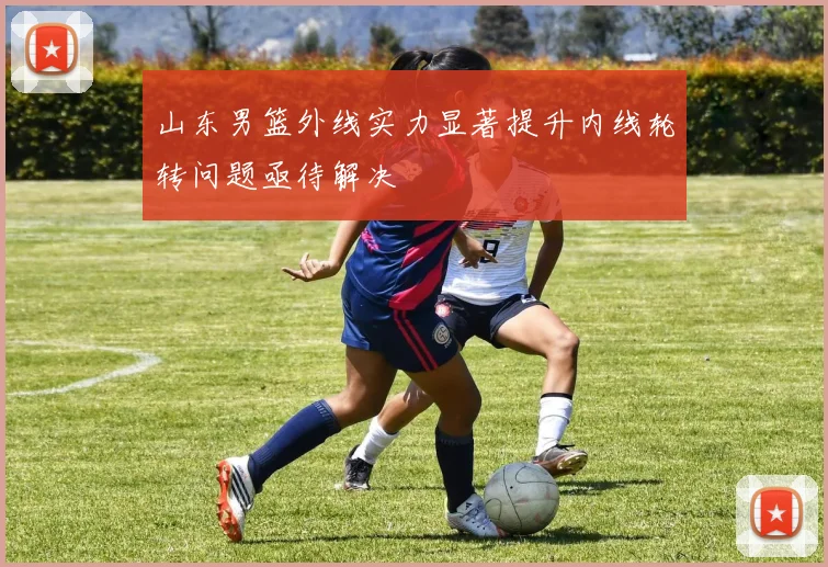 山东男篮外线实力显著提升内线轮转问题亟待解决