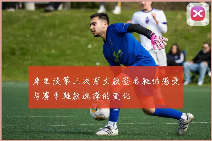 库里谈第三次穿女款签名鞋的感受与赛季鞋款选择的变化