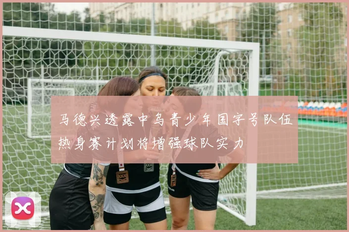 马德兴透露中乌青少年国字号队伍热身赛计划将增强球队实力