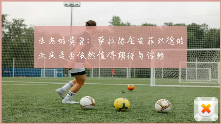 法老的黄昏：萨拉赫在安菲尔德的未来是否依然值得期待与信赖