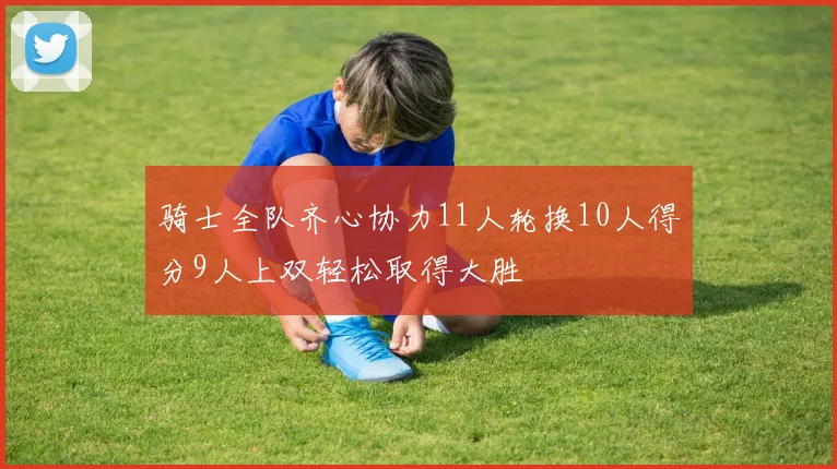 骑士全队齐心协力11人轮换10人得分9人上双轻松取得大胜