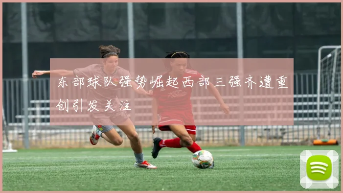 东部球队强势崛起西部三强齐遭重创引发关注