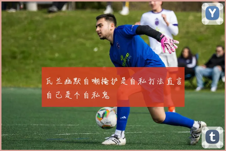 瓦兰幽默自嘲掩护是自私打法直言自己是个自私鬼