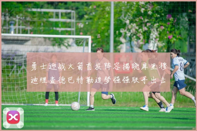 勇士迎战火箭首发阵容揭晓库里穆迪理查德巴特勒追梦强强联手出击