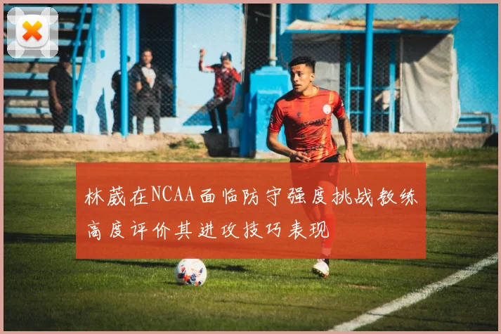 林葳在NCAA面临防守强度挑战教练高度评价其进攻技巧表现