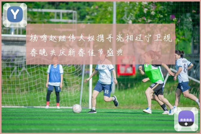 杨鸣赵继伟夫妇携手亮相辽宁卫视春晚共庆新春佳节盛典