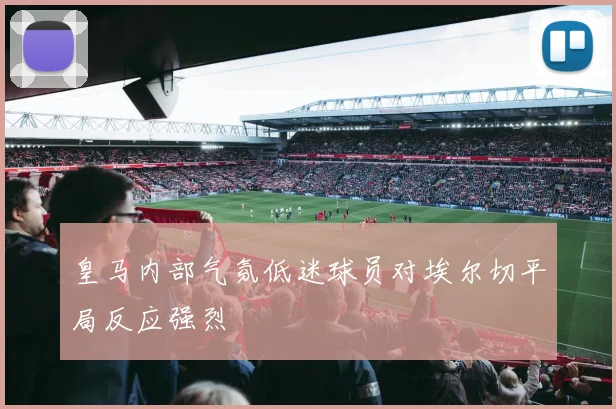 皇马内部气氛低迷球员对埃尔切平局反应强烈
