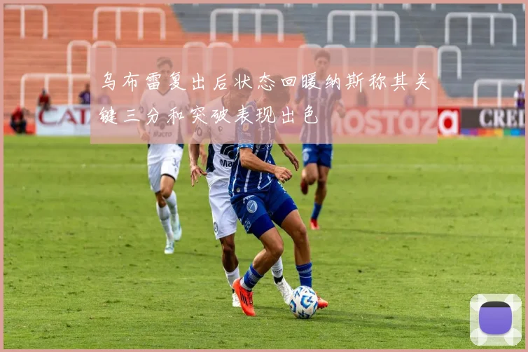 乌布雷复出后状态回暖纳斯称其关键三分和突破表现出色
