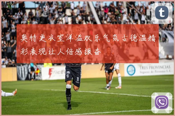 奥特更衣室洋溢欢乐气氛古德温精彩表现让人倍感振奋