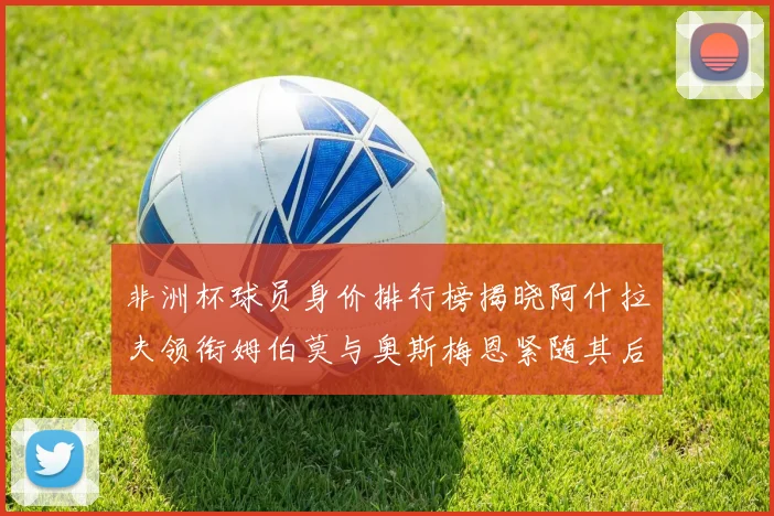 非洲杯球员身价排行榜揭晓阿什拉夫领衔姆伯莫与奥斯梅恩紧随其后