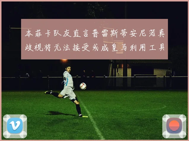 本菲卡队友直言普雷斯蒂安尼若真歧视将无法接受或成皇马利用工具