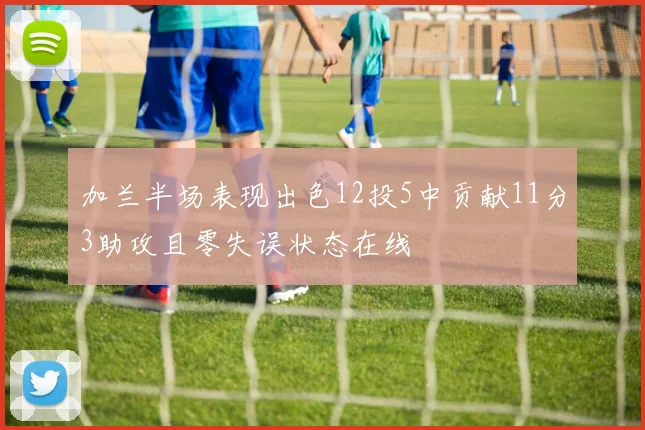 加兰半场表现出色12投5中贡献11分3助攻且零失误状态在线