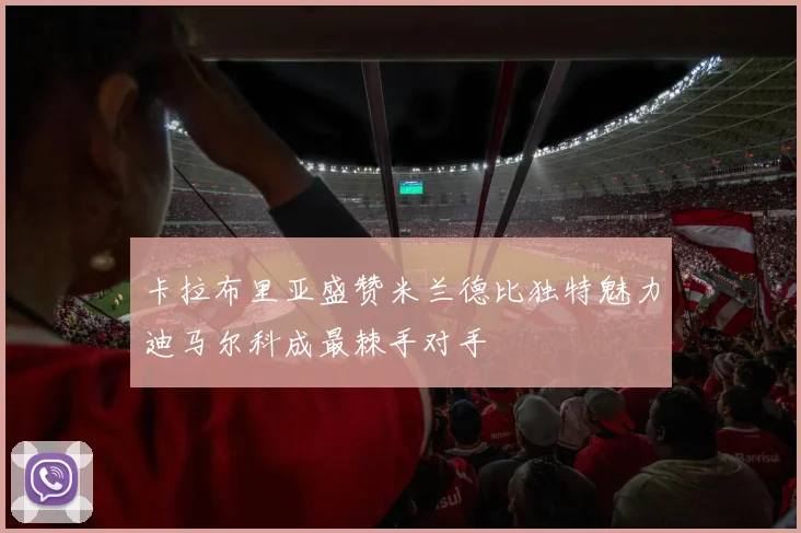 卡拉布里亚盛赞米兰德比独特魅力迪马尔科成最棘手对手