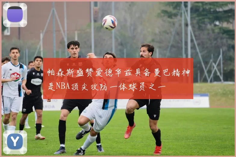 帕森斯盛赞爱德华兹具备曼巴精神是NBA顶尖攻防一体球员之一