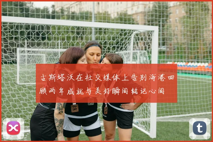 古斯塔沃在社交媒体上告别海港回顾两年成就与美好瞬间铭记心间