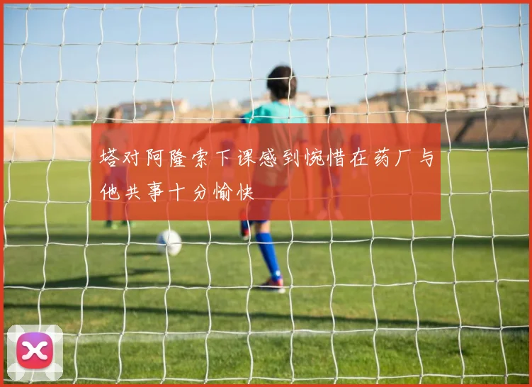 塔对阿隆索下课感到惋惜在药厂与他共事十分愉快