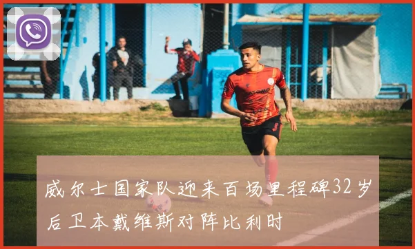威尔士国家队迎来百场里程碑32岁后卫本戴维斯对阵比利时