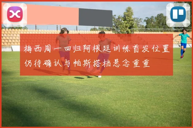 梅西周一回归阿根廷训练首发位置仍待确认与帕斯搭档悬念重重