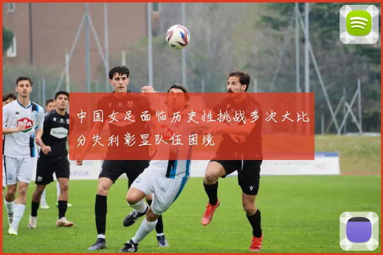 中国女足面临历史性挑战多次大比分失利彰显队伍困境